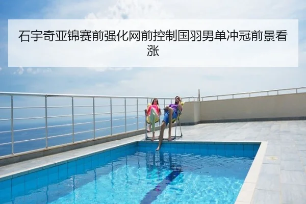 石宇奇亚锦赛前强化网前控制国羽男单冲冠前景看涨