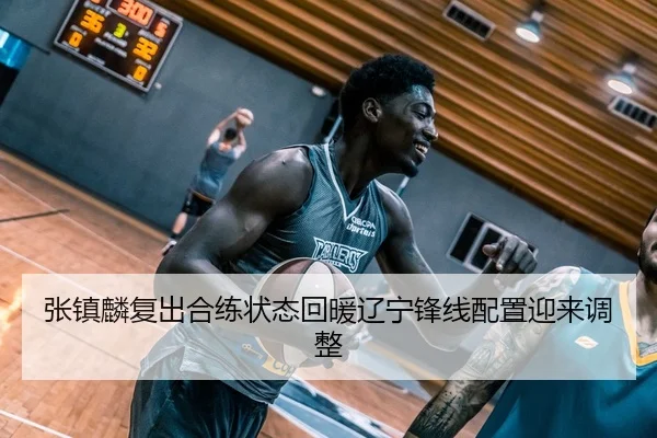 张镇麟复出合练状态回暖辽宁锋线配置迎来调整